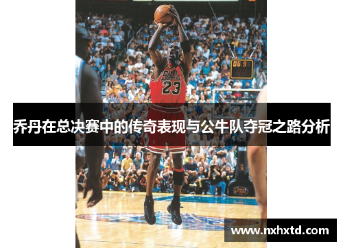 乔丹在总决赛中的传奇表现与公牛队夺冠之路分析