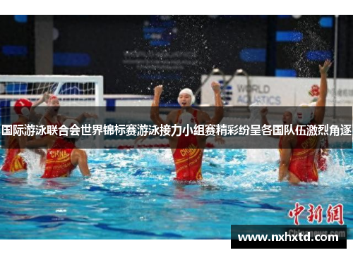 国际游泳联合会世界锦标赛游泳接力小组赛精彩纷呈各国队伍激烈角逐