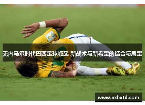 无内马尔时代巴西足球崛起 新战术与新希望的结合与展望
