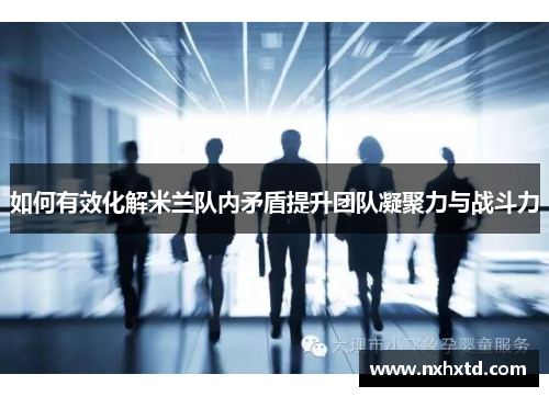 如何有效化解米兰队内矛盾提升团队凝聚力与战斗力