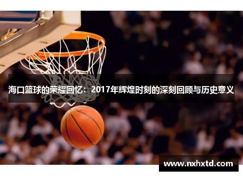 海口篮球的荣耀回忆：2017年辉煌时刻的深刻回顾与历史意义