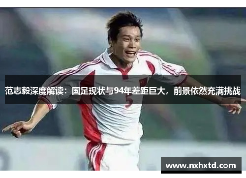 范志毅深度解读:国足现状与94年差距巨大,前景依然充满挑战 范志毅深度解读:国足现状与94年差距巨大,前景依然充满挑战