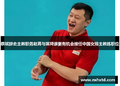 蔡斌辞去主教职务赵勇与匡琦谁更有机会接任中国女排主教练职位 蔡斌辞去主教职务赵勇与匡琦谁更有机会接任中国女排主教练职位