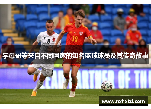 字母哥等来自不同国家的知名篮球球员及其传奇故事 字母哥等来自不同国家的知名篮球球员及其传奇故事